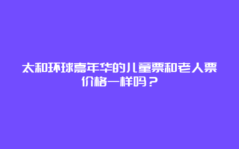 太和环球嘉年华的儿童票和老人票价格一样吗？