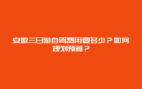 安徽三日游自驾费用要多少？如何规划预算？