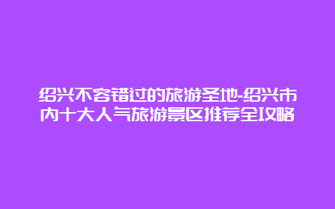 绍兴不容错过的旅游圣地-绍兴市内十大人气旅游景区推荐全攻略