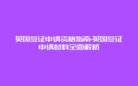 英国签证申请资格指南-英国签证申请材料全面解析