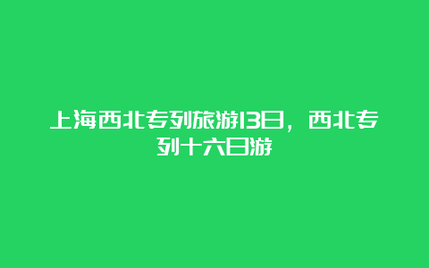 上海西北专列旅游13日，西北专列十六日游