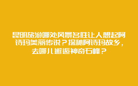 昆明旅游哪处风景名胜让人想起阿诗玛美丽传说？探秘阿诗玛故乡，去哪儿邂逅神奇石峰？