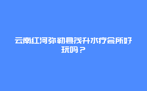 云南红河弥勒县茂升水疗会所好玩吗？