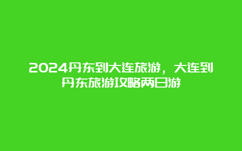 2024丹东到大连旅游，大连到丹东旅游攻略两日游