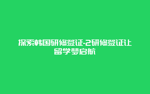 探索韩国研修签证-2研修签证让留学梦启航