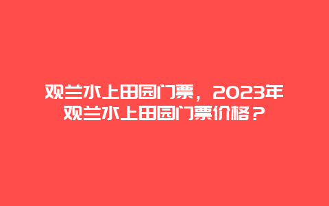 观兰水上田园门票，2024年观兰水上田园门票价格？