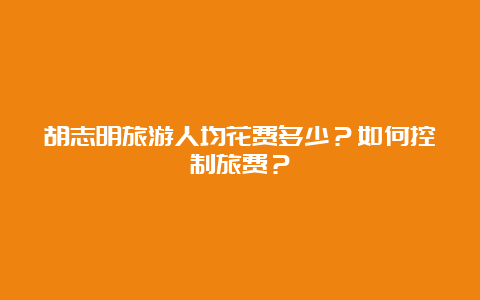 胡志明旅游人均花费多少？如何控制旅费？