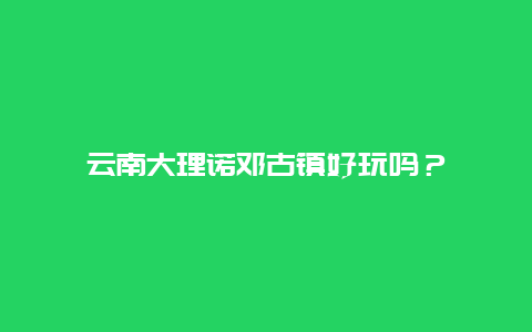 云南大理诺邓古镇好玩吗？