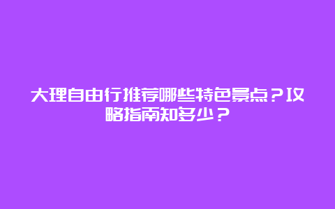 大理自由行推荐哪些特色景点？攻略指南知多少？