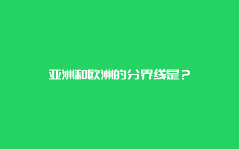 亚洲和欧洲的分界线是？