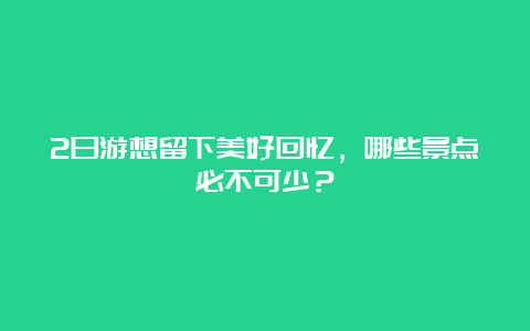 2日游想留下美好回忆，哪些景点必不可少？