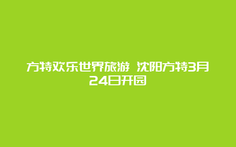 方特欢乐世界旅游 沈阳方特3月24日开园