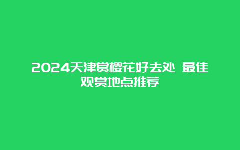 2024天津赏樱花好去处 最佳观赏地点推荐