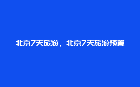 北京7天旅游，北京7天旅游预算