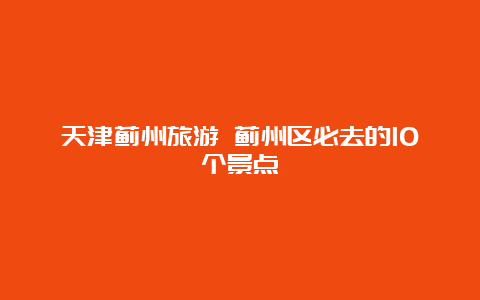 天津蓟州旅游 蓟州区必去的10个景点