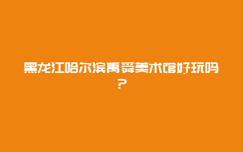 黑龙江哈尔滨禹舜美术馆好玩吗？