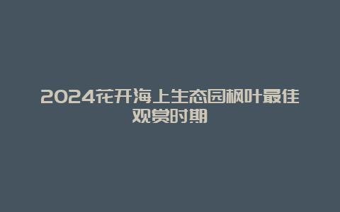 2024花开海上生态园枫叶最佳观赏时期