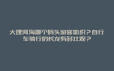 大理洱海哪个码头游客如织？自行车骑行的长龙有多壮观？