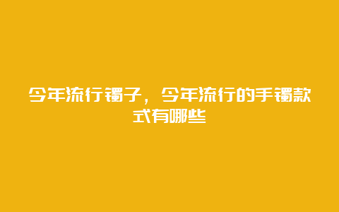 今年流行镯子，今年流行的手镯款式有哪些