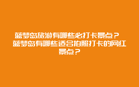 蓝梦岛旅游有哪些必打卡景点？ 蓝梦岛有哪些适合拍照打卡的网红景点？