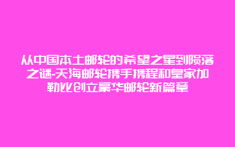 从中国本土邮轮的希望之星到陨落之谜-天海邮轮携手携程和皇家加勒比创立豪华邮轮新篇章