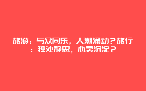 旅游：与众同乐，人潮涌动？旅行：独处静思，心灵沉淀？