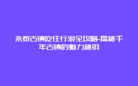 永泰古镇吃住行游全攻略-揭秘千年古镇的魅力秘钥