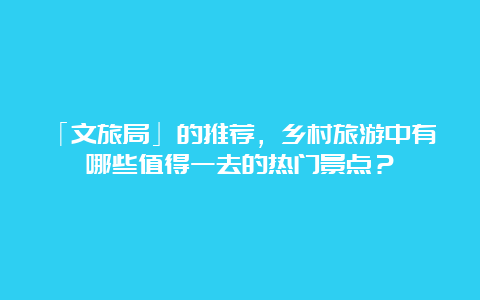 「文旅局」的推荐，乡村旅游中有哪些值得一去的热门景点？