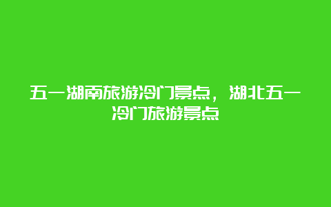 五一湖南旅游冷门景点，湖北五一冷门旅游景点