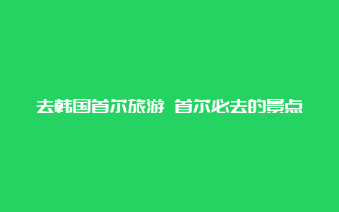 去韩国首尔旅游 首尔必去的景点