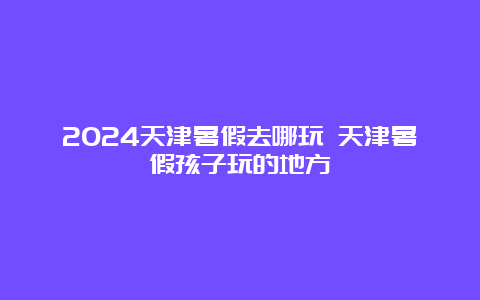 2024天津暑假去哪玩 天津暑假孩子玩的地方