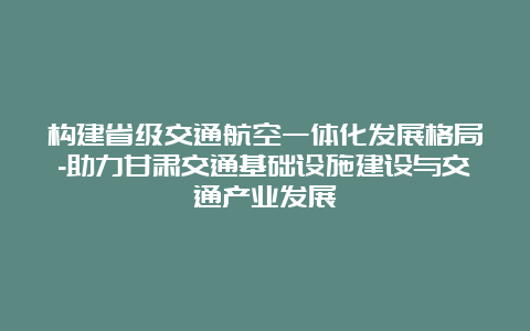 构建省级交通航空一体化发展格局-助力甘肃交通基础设施建设与交通产业发展