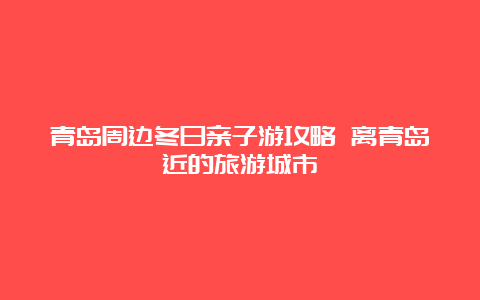 青岛周边冬日亲子游攻略 离青岛近的旅游城市