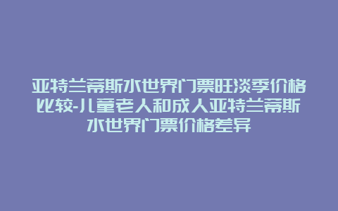 亚特兰蒂斯水世界门票旺淡季价格比较-儿童老人和成人亚特兰蒂斯水世界门票价格差异