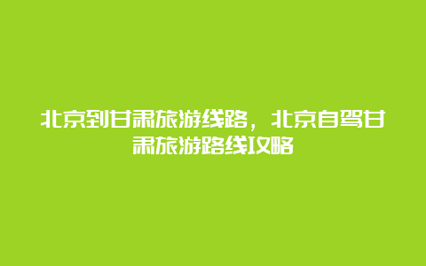 北京到甘肃旅游线路，北京自驾甘肃旅游路线攻略