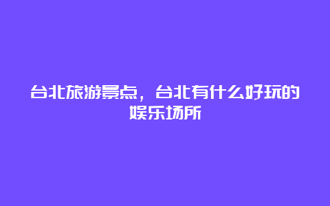 台北旅游景点，台北有什么好玩的娱乐场所