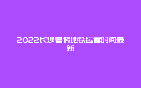 2022长沙暑假地铁运营时间最新