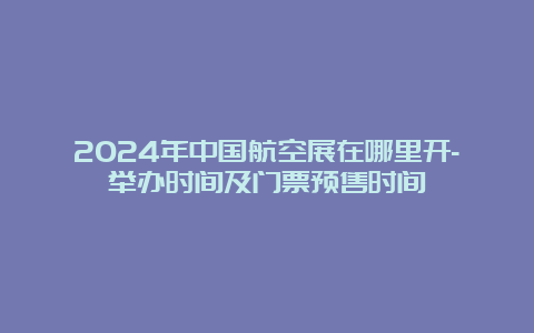 2024年中国航空展在哪里开-举办时间及门票预售时间