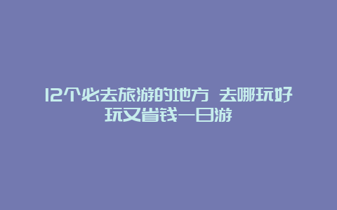 12个必去旅游的地方 去哪玩好玩又省钱一日游