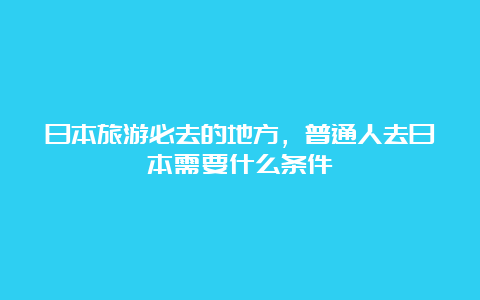 日本旅游必去的地方，普通人去日本需要什么条件