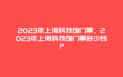 2024年上海科技馆门票，2024年上海科技馆门票多少钱？