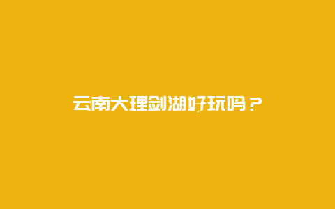 云南大理剑湖好玩吗？