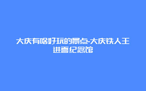 大庆有啥好玩的景点-大庆铁人王进喜纪念馆