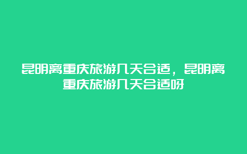 昆明离重庆旅游几天合适，昆明离重庆旅游几天合适呀