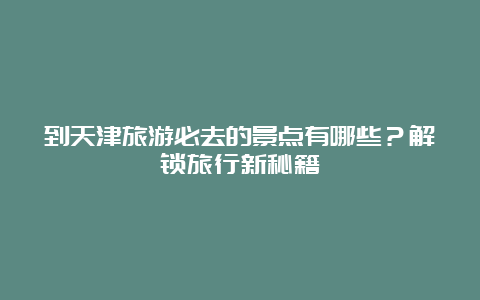 到天津旅游必去的景点有哪些？解锁旅行新秘籍