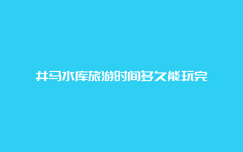 井马水库旅游时间多久能玩完