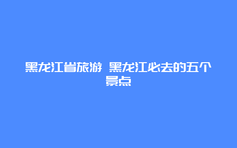 黑龙江省旅游 黑龙江必去的五个景点