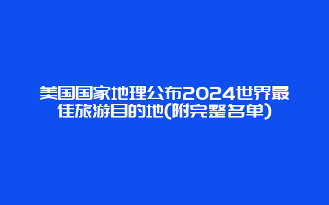 美国国家地理公布2024世界最佳旅游目的地(附完整名单)