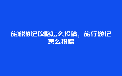 旅游游记攻略怎么投稿，旅行游记怎么投稿