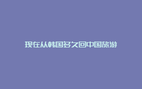 现在从韩国多久回中国旅游